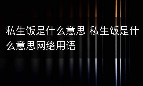 私生饭是什么意思 私生饭是什么意思网络用语