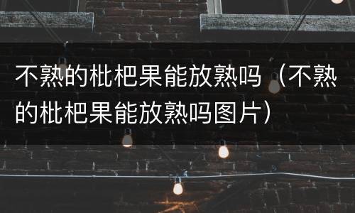 不熟的枇杷果能放熟吗（不熟的枇杷果能放熟吗图片）