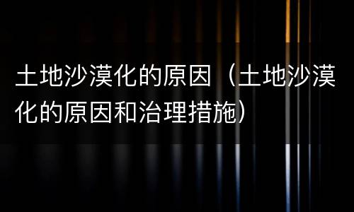 土地沙漠化的原因（土地沙漠化的原因和治理措施）