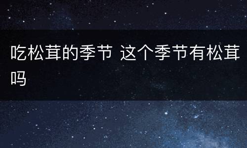 吃松茸的季节 这个季节有松茸吗