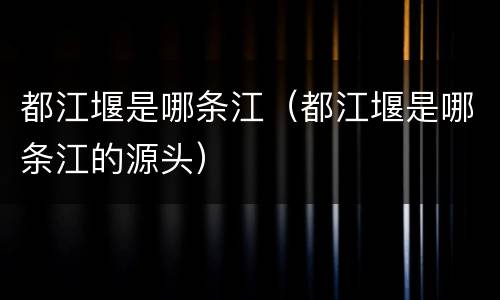 都江堰是哪条江（都江堰是哪条江的源头）