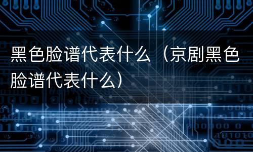 黑色脸谱代表什么（京剧黑色脸谱代表什么）