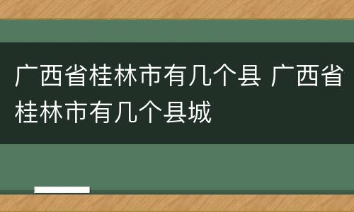 广西省桂林市有几个县 广西省桂林市有几个县城