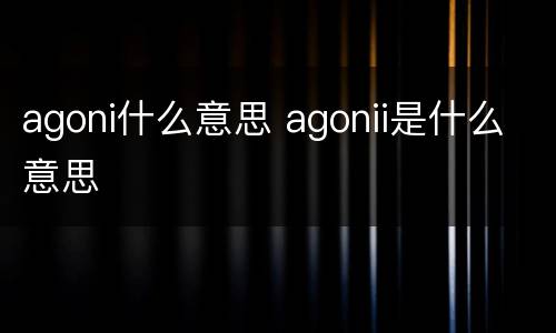 agoni什么意思 agonii是什么意思