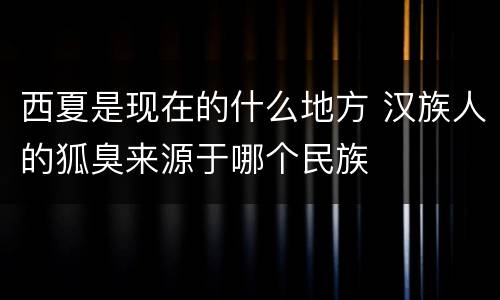 西夏是现在的什么地方 汉族人的狐臭来源于哪个民族