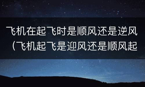 飞机在起飞时是顺风还是逆风（飞机起飞是迎风还是顺风起飞）