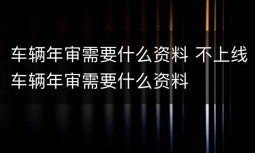 车辆年审需要什么资料 不上线车辆年审需要什么资料