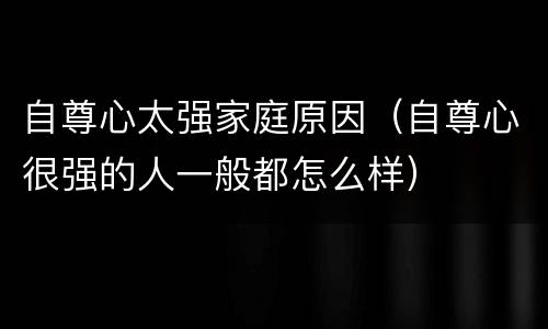 自尊心太强家庭原因（自尊心很强的人一般都怎么样）