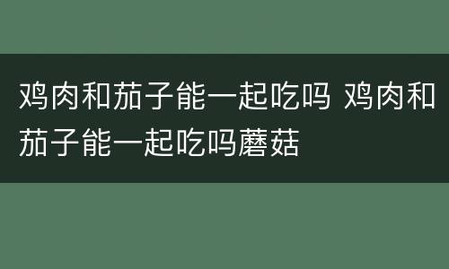 鸡肉和茄子能一起吃吗 鸡肉和茄子能一起吃吗蘑菇