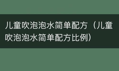 儿童吹泡泡水简单配方（儿童吹泡泡水简单配方比例）