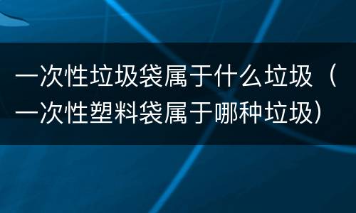 一次性垃圾袋属于什么垃圾（一次性塑料袋属于哪种垃圾）