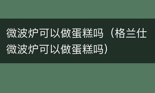 微波炉可以做蛋糕吗（格兰仕微波炉可以做蛋糕吗）