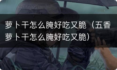 萝卜干怎么腌好吃又脆（五香萝卜干怎么腌好吃又脆）