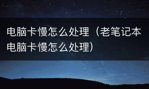 电脑卡慢怎么处理（老笔记本电脑卡慢怎么处理）