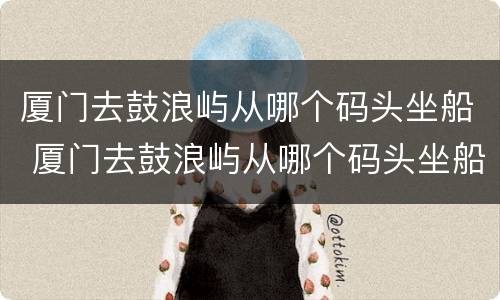 厦门去鼓浪屿从哪个码头坐船 厦门去鼓浪屿从哪个码头坐船游客