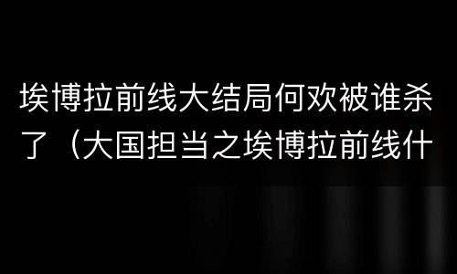 埃博拉前线大结局何欢被谁杀了（大国担当之埃博拉前线什么时候杀青）