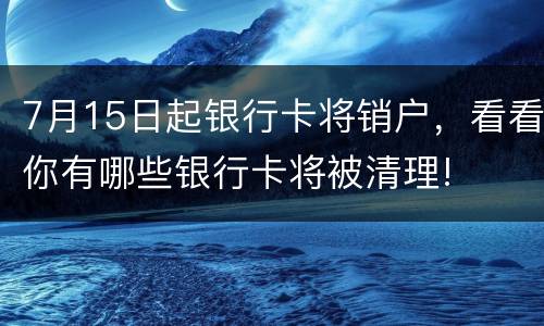 7月15日起银行卡将销户，看看你有哪些银行卡将被清理!