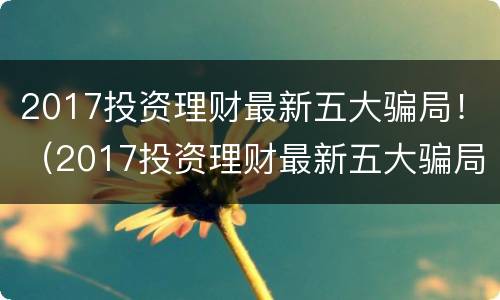 2017投资理财最新五大骗局！（2017投资理财最新五大骗局图片）