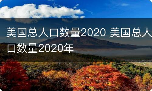 美国总人口数量2020 美国总人口数量2020年