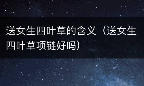送女生四叶草的含义（送女生四叶草项链好吗）