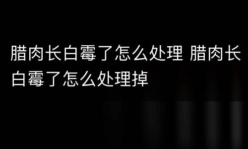 腊肉长白霉了怎么处理 腊肉长白霉了怎么处理掉