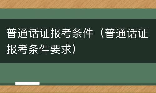 普通话证报考条件（普通话证报考条件要求）