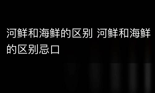 河鲜和海鲜的区别 河鲜和海鲜的区别忌口