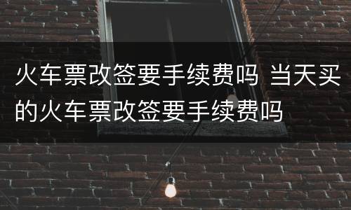 火车票改签要手续费吗 当天买的火车票改签要手续费吗