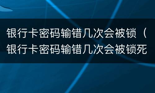 银行卡密码输错几次会被锁（银行卡密码输错几次会被锁死）