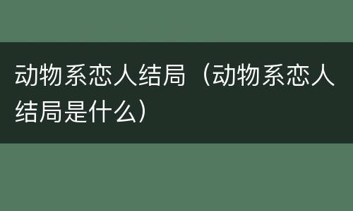 动物系恋人结局（动物系恋人结局是什么）