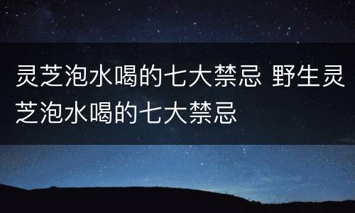 灵芝泡水喝的七大禁忌 野生灵芝泡水喝的七大禁忌