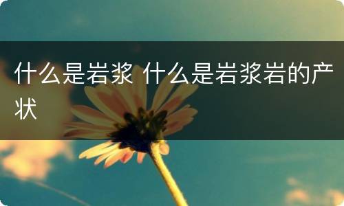 什么是岩浆 什么是岩浆岩的产状