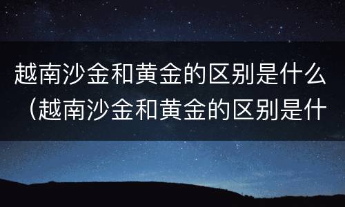 越南沙金和黄金的区别是什么（越南沙金和黄金的区别是什么呢）