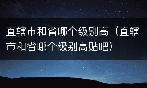 直辖市和省哪个级别高（直辖市和省哪个级别高贴吧）