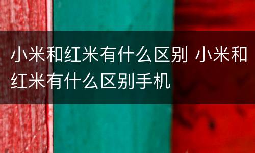 小米和红米有什么区别 小米和红米有什么区别手机