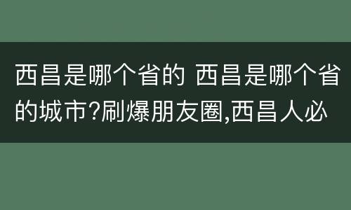 西昌是哪个省的 西昌是哪个省的城市?刷爆朋友圈,西昌人必看!