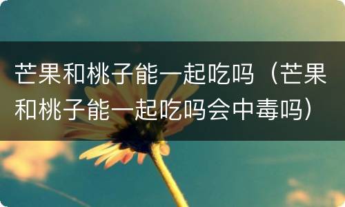 芒果和桃子能一起吃吗（芒果和桃子能一起吃吗会中毒吗）