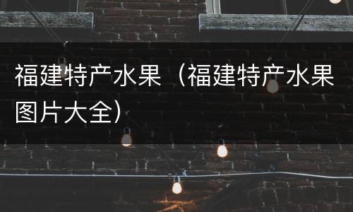 福建特产水果（福建特产水果图片大全）