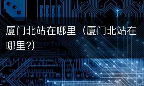 厦门北站在哪里（厦门北站在哪里?）