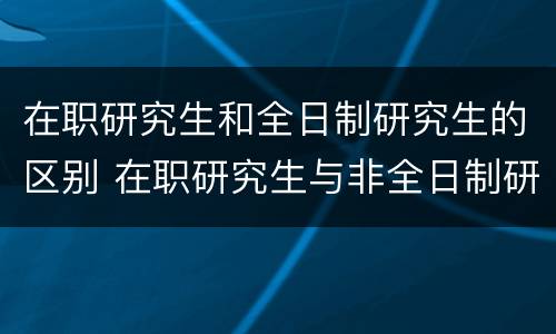 在职研究生和全日制研究生的区别 在职研究生与非全日制研究生区别