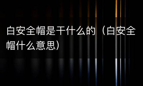 白安全帽是干什么的(白安全帽什么意思)
