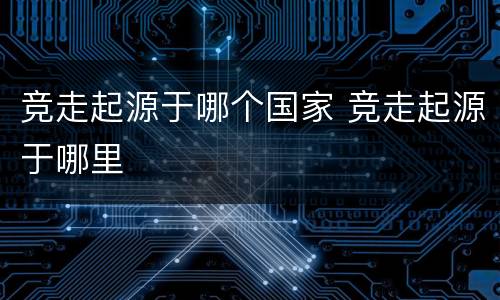竞走起源于哪个国家 竞走起源于哪里