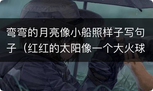 弯弯的月亮像小船照样子写句子（红红的太阳像一个大火球仿写句子）