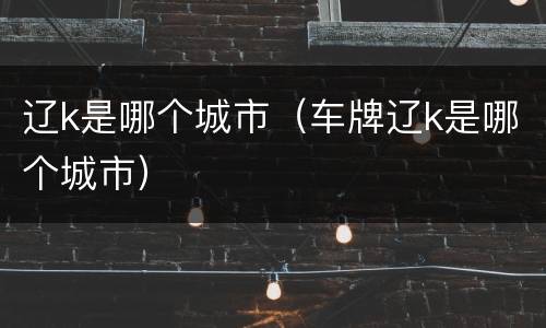 辽k是哪个城市（车牌辽k是哪个城市）