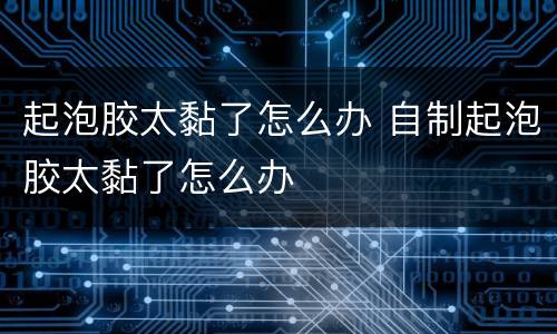 起泡胶太黏了怎么办 自制起泡胶太黏了怎么办