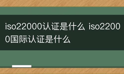 iso22000认证是什么 iso22000国际认证是什么