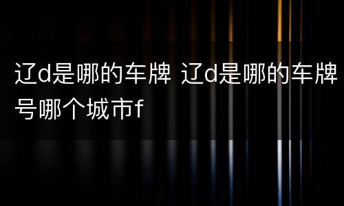 辽d是哪的车牌 辽d是哪的车牌号哪个城市f