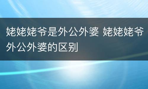 姥姥姥爷是外公外婆 姥姥姥爷外公外婆的区别