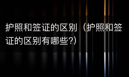 护照和签证的区别（护照和签证的区别有哪些?）