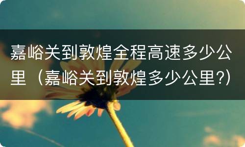 嘉峪关到敦煌全程高速多少公里（嘉峪关到敦煌多少公里?）